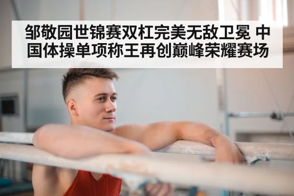 邹敬园世锦赛双杠完美无敌卫冕 中国体操单项称王再创巅峰荣耀赛场