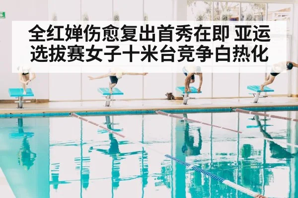 全红婵伤愈复出首秀在即 亚运选拔赛女子十米台竞争白热化