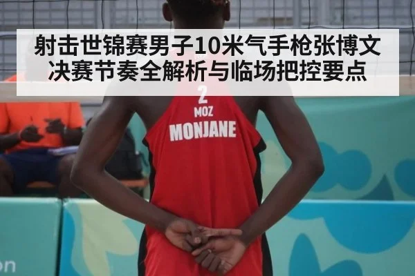 射击世锦赛男子10米气手枪张博文决赛节奏全解析与临场把控要点