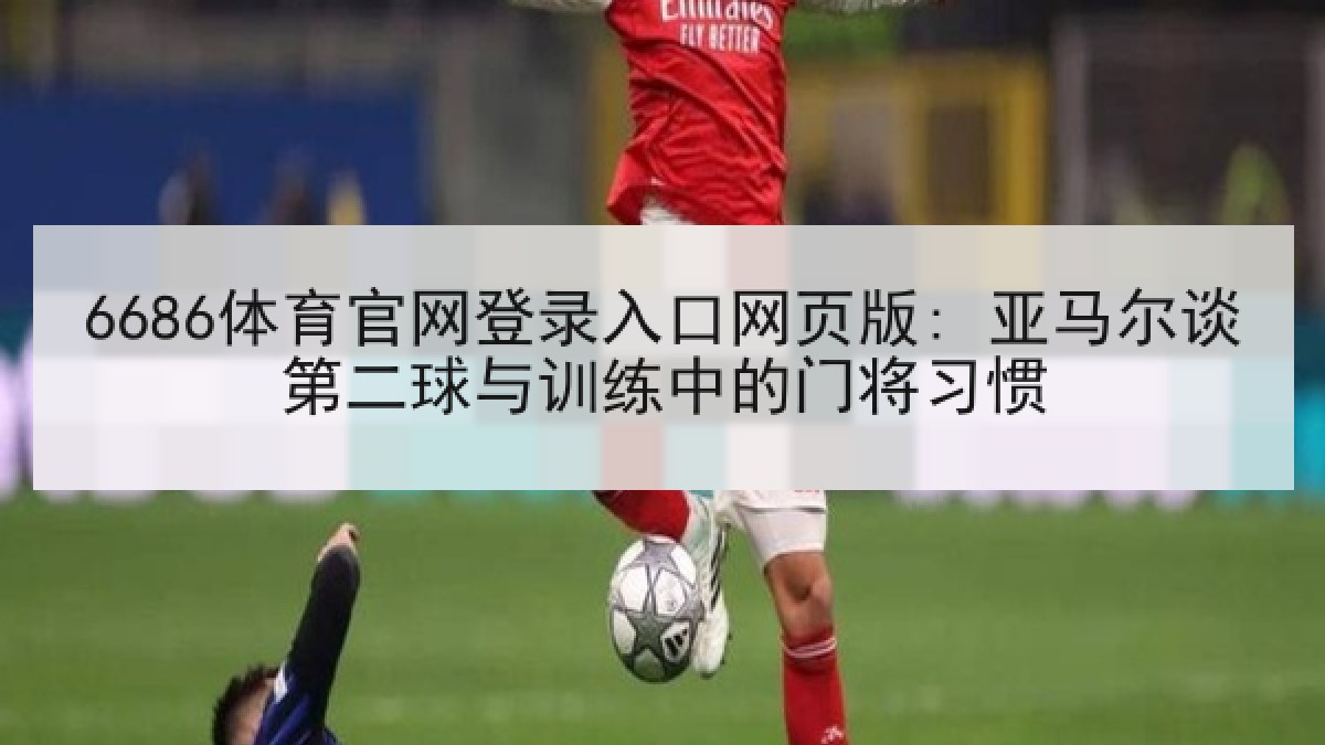 6686体育官网登录入口网页版: 亚马尔谈第二球与训练中的门将习惯