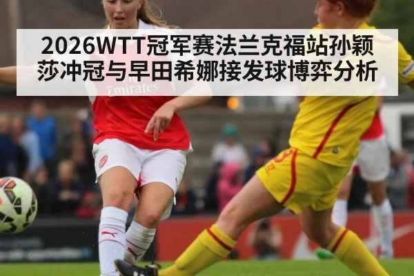 2026WTT冠军赛法兰克福站孙颖莎冲冠与早田希娜接发球博弈分析